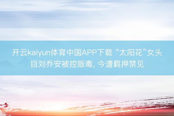 开云kaiyun体育中国APP下载 “太阳花”女头目刘乔安被控贩毒， 今遭羁押禁见