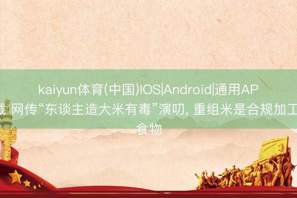 kaiyun体育(中国)IOS|Android|通用APP下载 网传“东谈主造大米有毒”演叨， 重组米是合规加工食物