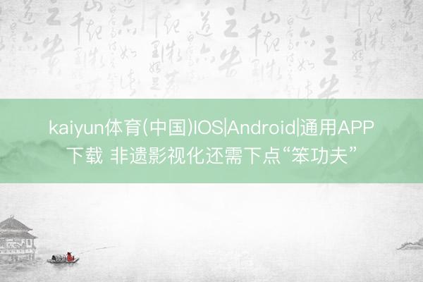 kaiyun体育(中国)IOS|Android|通用APP下载 非遗影视化还需下点“笨功夫”