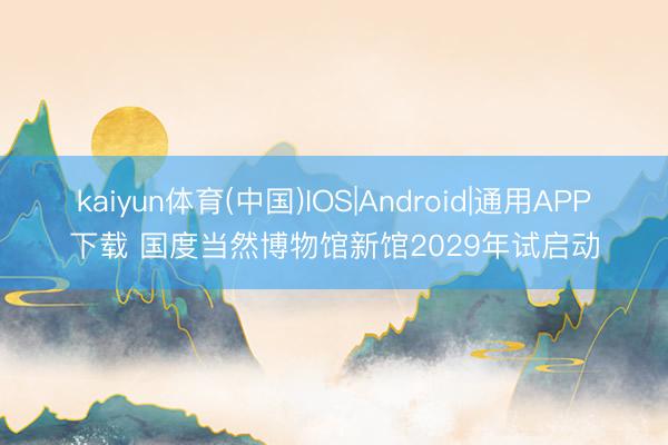 kaiyun体育(中国)IOS|Android|通用APP下载 国度当然博物馆新馆2029年试启动