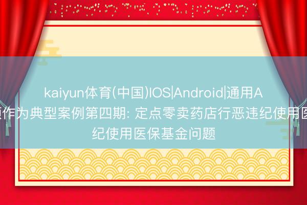 kaiyun体育(中国)IOS|Android|通用APP下载 专项作为典型案例第四期: 定点零卖药店行恶违纪使用医保基金问题
