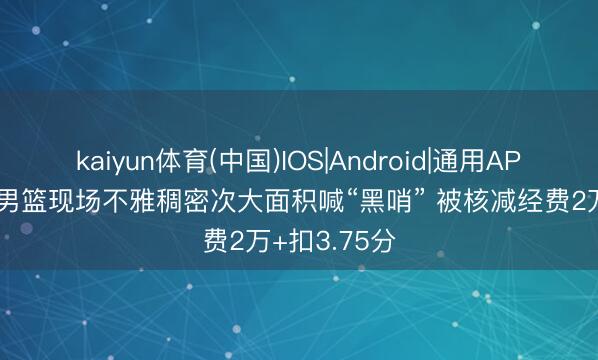 kaiyun体育(中国)IOS|Android|通用APP下载 上海男篮现场不雅稠密次大面积喊“黑哨” 被核减经费2万+扣3.75分