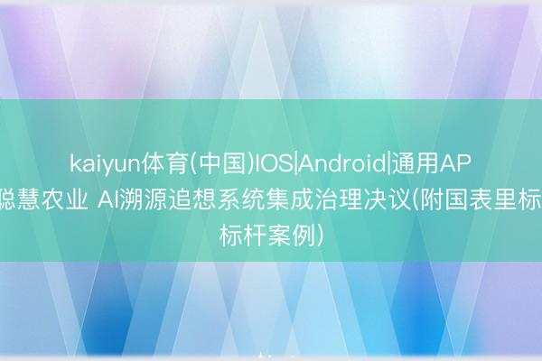 kaiyun体育(中国)IOS|Android|通用APP下载 聪慧农业 AI溯源追想系统集成治理决议(附国表里标杆案例)