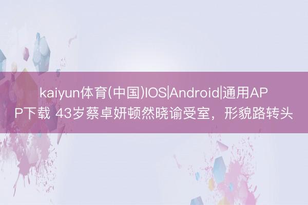 kaiyun体育(中国)IOS|Android|通用APP下载 43岁蔡卓妍顿然晓谕受室，形貌路转头
