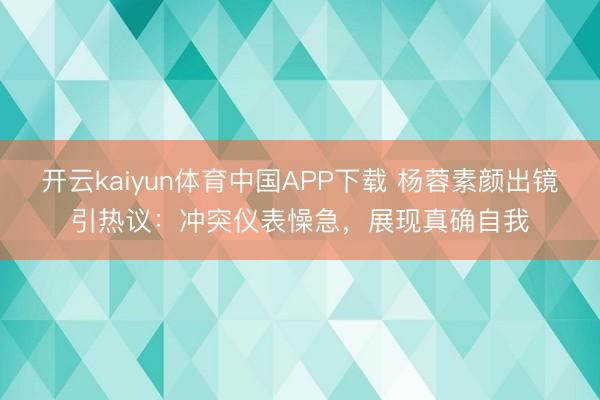 开云kaiyun体育中国APP下载 杨蓉素颜出镜引热议：冲突仪表懆急，展现真确自我
