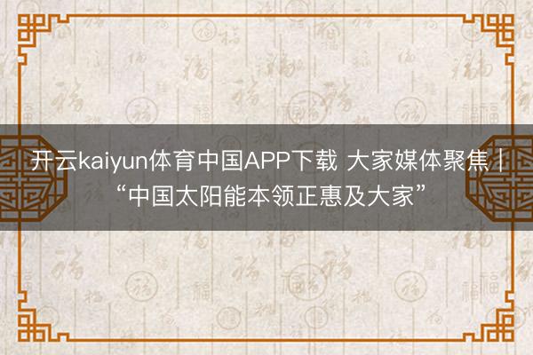 开云kaiyun体育中国APP下载 大家媒体聚焦 | “中国太阳能本领正惠及大家”