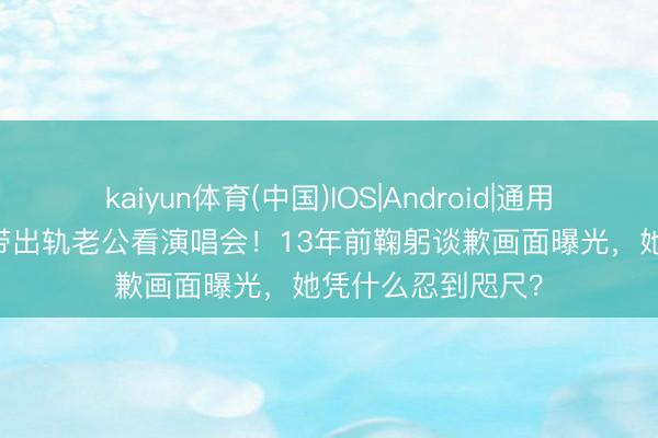 kaiyun体育(中国)IOS|Android|通用APP下载 伍咏薇带出轨老公看演唱会！13年前鞠躬谈歉画面曝光，她凭什么忍到咫尺？