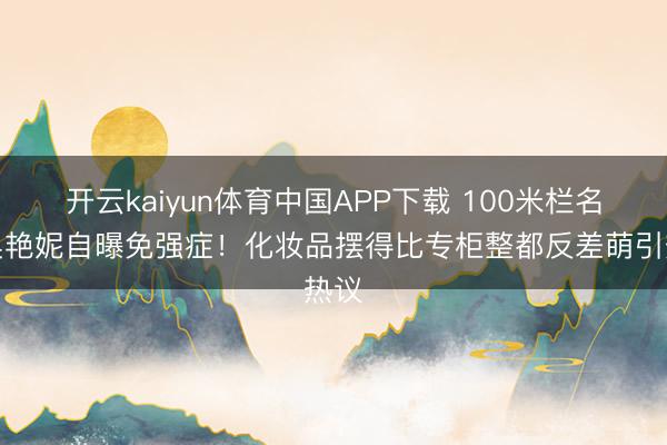 开云kaiyun体育中国APP下载 100米栏名将吴艳妮自曝免强症！化妆品摆得比专柜整都反差萌引热议