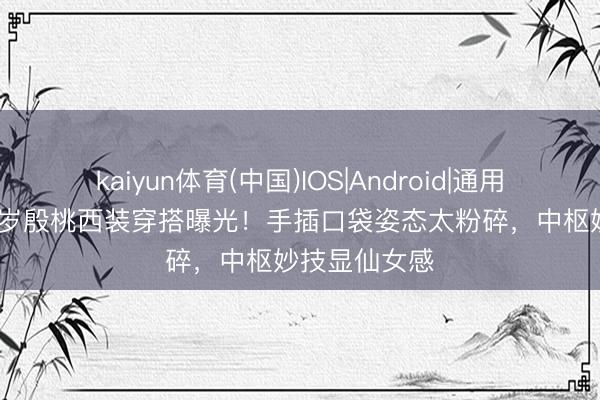 kaiyun体育(中国)IOS|Android|通用APP下载 45岁殷桃西装穿搭曝光！手插口袋姿态太粉碎，中枢妙技显仙女感