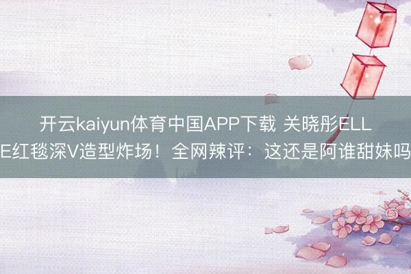 开云kaiyun体育中国APP下载 关晓彤ELLE红毯深V造型炸场！全网辣评：这还是阿谁甜妹吗