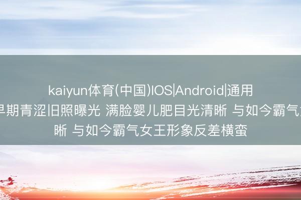 kaiyun体育(中国)IOS|Android|通用APP下载 张雨绮早期青涩旧照曝光 满脸婴儿肥目光清晰 与如今霸气女王形象反差横蛮
