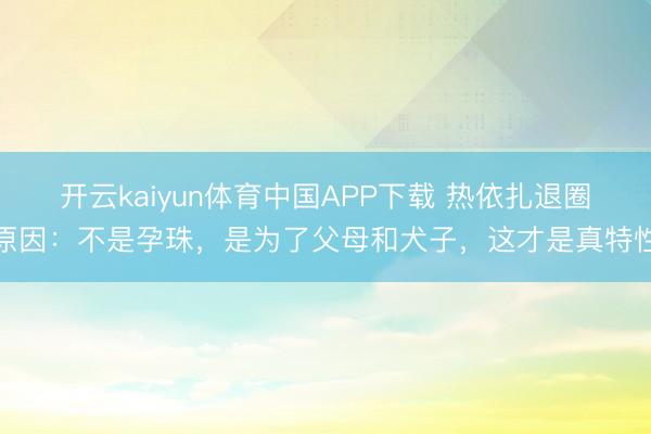 开云kaiyun体育中国APP下载 热依扎退圈原因：不是孕珠，是为了父母和犬子，这才是真特性