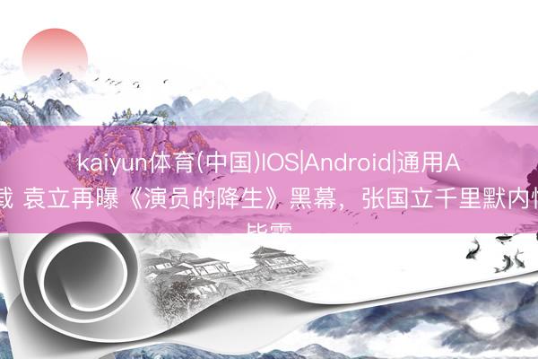 kaiyun体育(中国)IOS|Android|通用APP下载 袁立再曝《演员的降生》黑幕，张国立千里默内情毕露