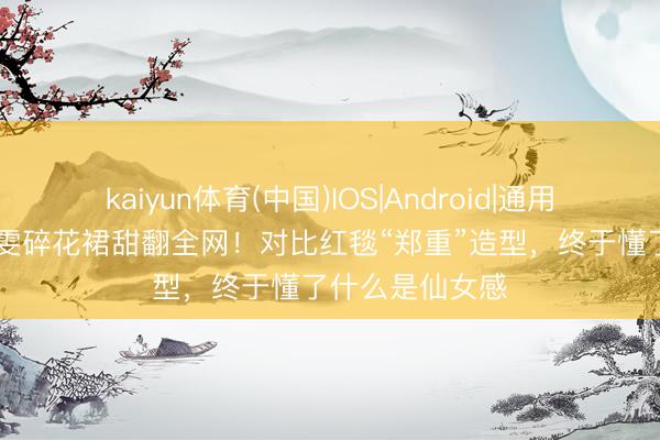 kaiyun体育(中国)IOS|Android|通用APP下载 王玉雯碎花裙甜翻全网！对比红毯“郑重”造型，终于懂了什么是仙女感