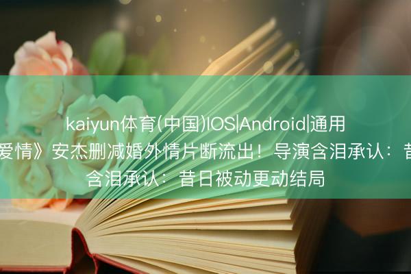 kaiyun体育(中国)IOS|Android|通用APP下载 《父母爱情》安杰删减婚外情片断流出！导演含泪承认：昔日被动更动结局