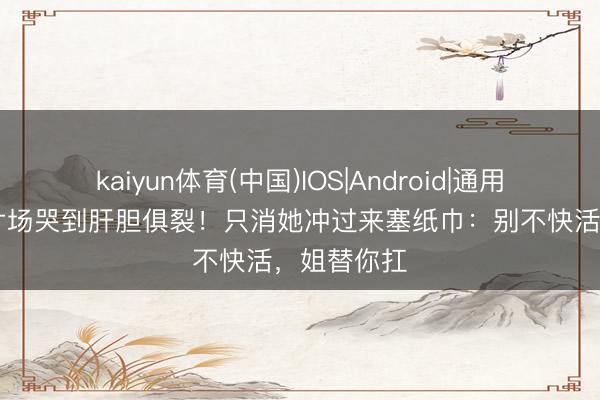 kaiyun体育(中国)IOS|Android|通用APP下载 片场哭到肝胆俱裂！只消她冲过来塞纸巾：别不快活，姐替你扛