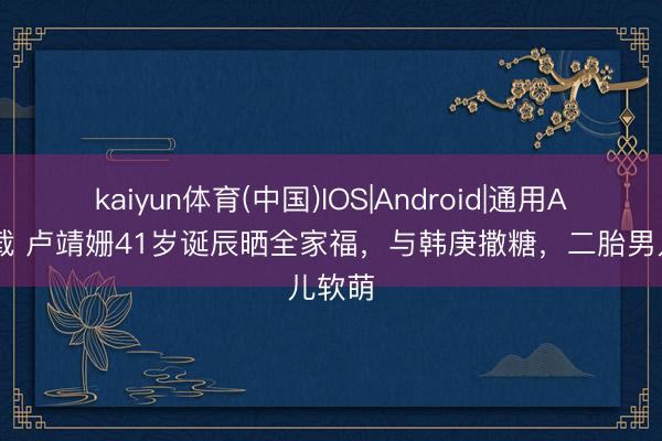 kaiyun体育(中国)IOS|Android|通用APP下载 卢靖姗41岁诞辰晒全家福，与韩庚撒糖，二胎男儿软萌