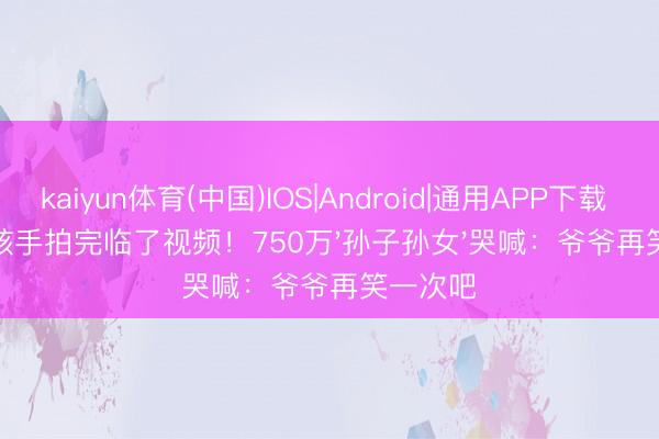 kaiyun体育(中国)IOS|Android|通用APP下载 病床惊骇手拍完临了视频！750万'孙子孙女'哭喊：爷爷再笑一次吧