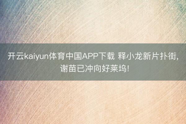 开云kaiyun体育中国APP下载 释小龙新片扑街， 谢苗已冲向好莱坞!