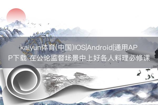 kaiyun体育(中国)IOS|Android|通用APP下载 在公论监督场景中上好各人料理必修课