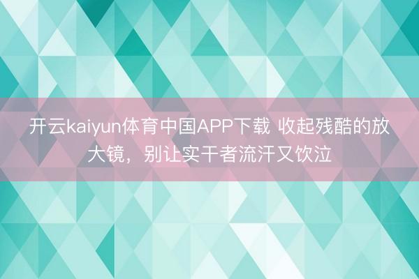 开云kaiyun体育中国APP下载 收起残酷的放大镜，别让实干者流汗又饮泣