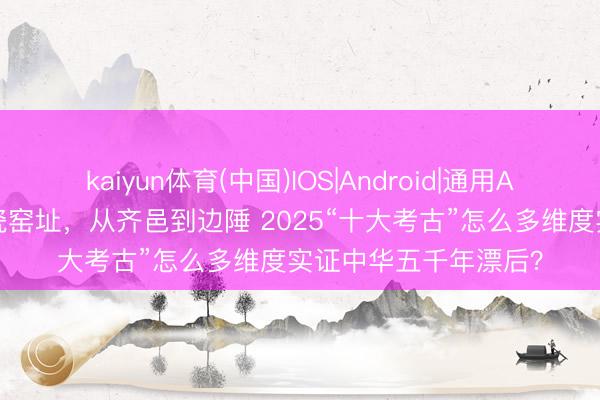 kaiyun体育(中国)IOS|Android|通用APP下载 从旧石器到瓷窑址，从齐邑到边陲 2025“十大考古”怎么多维度实证中华五千年漂后？