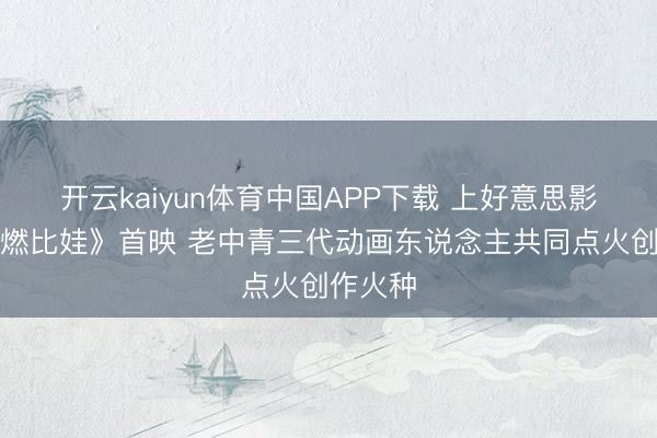开云kaiyun体育中国APP下载 上好意思影新片《燃比娃》首映 老中青三代动画东说念主共同点火创作火种