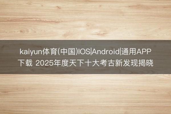 kaiyun体育(中国)IOS|Android|通用APP下载 2025年度天下十大考古新发现揭晓