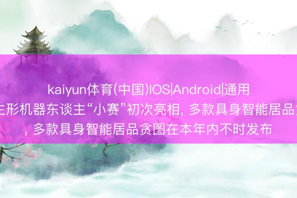 kaiyun体育(中国)IOS|Android|通用APP下载 赛力斯东谈主形机器东谈主“小赛”初次亮相， 多款具身智能居品贪图在本年内不时发布