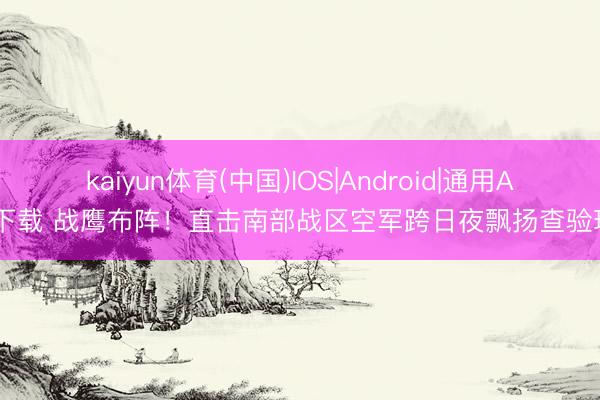 kaiyun体育(中国)IOS|Android|通用APP下载 战鹰布阵！直击南部战区空军跨日夜飘扬查验现场