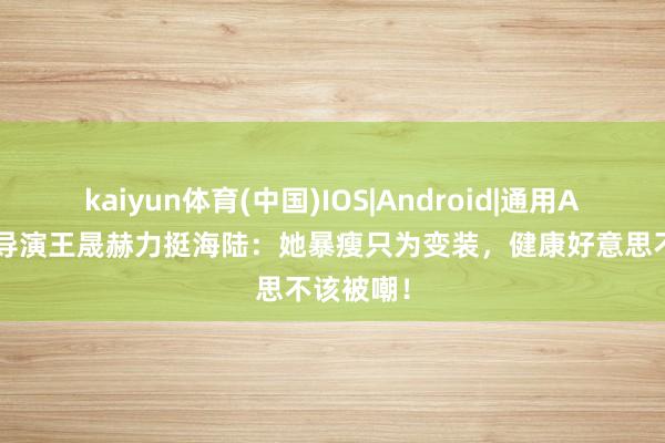 kaiyun体育(中国)IOS|Android|通用APP下载 导演王晟赫力挺海陆：她暴瘦只为变装，健康好意思不该被嘲！