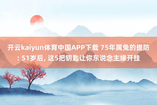开云kaiyun体育中国APP下载 75年属兔的提防: 51岁后, 这5把钥匙让你东说念主缘开挂