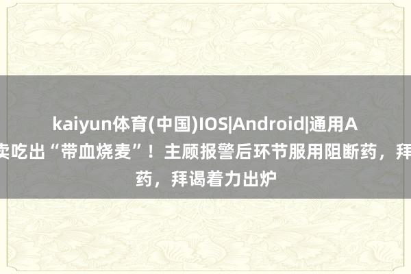 kaiyun体育(中国)IOS|Android|通用APP下载 外卖吃出“带血烧麦”!主顾报警后环节服用阻断药,拜谒着力出炉