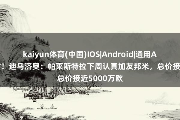 kaiyun体育(中国)IOS|Android|通用APP下载 下树!迪马济奥:帕莱斯特拉下周认真加友邦米,总价接近5000万欧