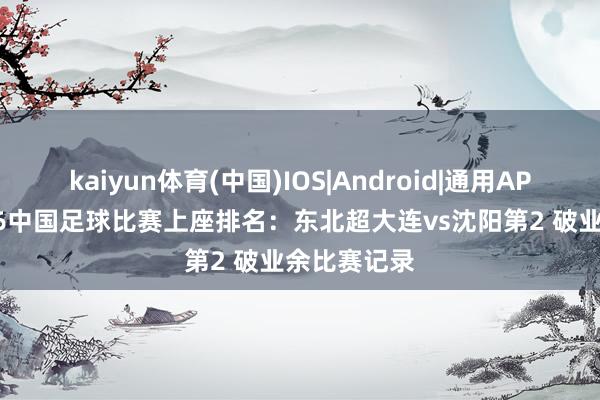 kaiyun体育(中国)IOS|Android|通用APP下载 2026中国足球比赛上座排名:东北超大连vs沈阳第2 破业余比赛记录